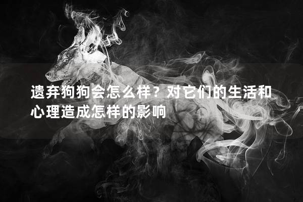 遗弃狗狗会怎么样？对它们的生活和心理造成怎样的影响