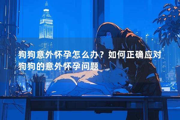 狗狗意外怀孕怎么办？如何正确应对狗狗的意外怀孕问题