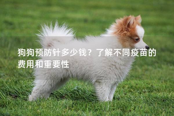 狗狗预防针多少钱？了解不同疫苗的费用和重要性