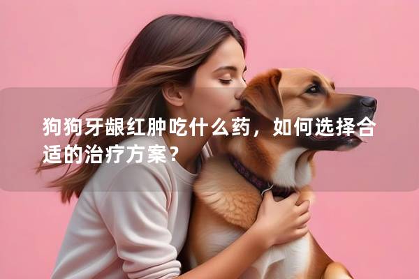 狗狗牙龈红肿吃什么药，如何选择合适的治疗方案？